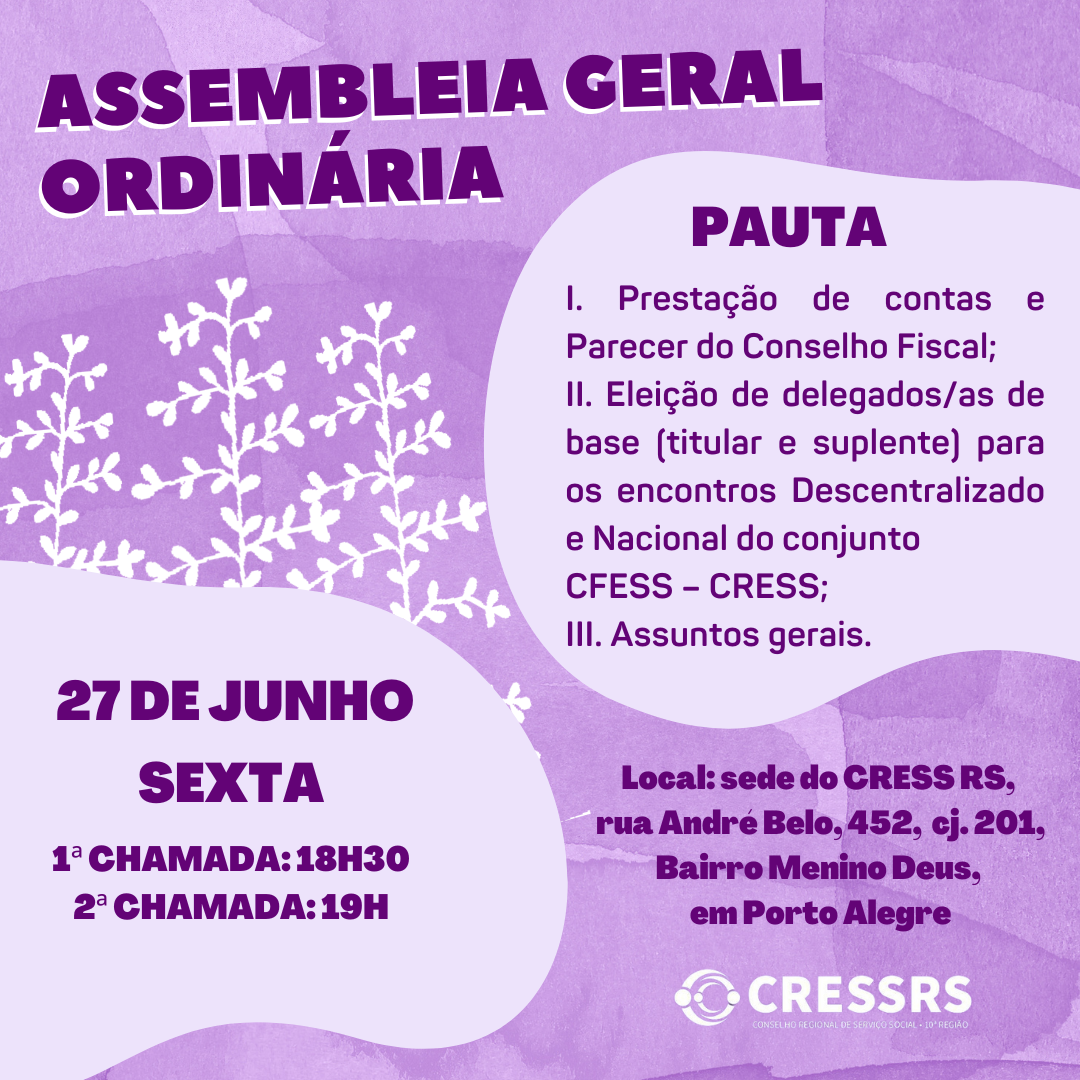 Assembleia Geral Ordinária. 27 de junho (sexta-feira). 1ª chamada: 18h30. 2ª chamada: 19h. Pauta: I. Prestação de contas e Parecer do Conselho Fiscal; II. Eleição de delegados/as de base (titular e suplente) para os encontros Descentralizado e Nacional do conjunto CFESS – CRESS; III. Assuntos gerais. Local: sede do CRESSRS (Rua André Belo, 452, cj. 201, Bairro Menino Deus, em Porto Alegre). Imagem lilás com letras roxas.