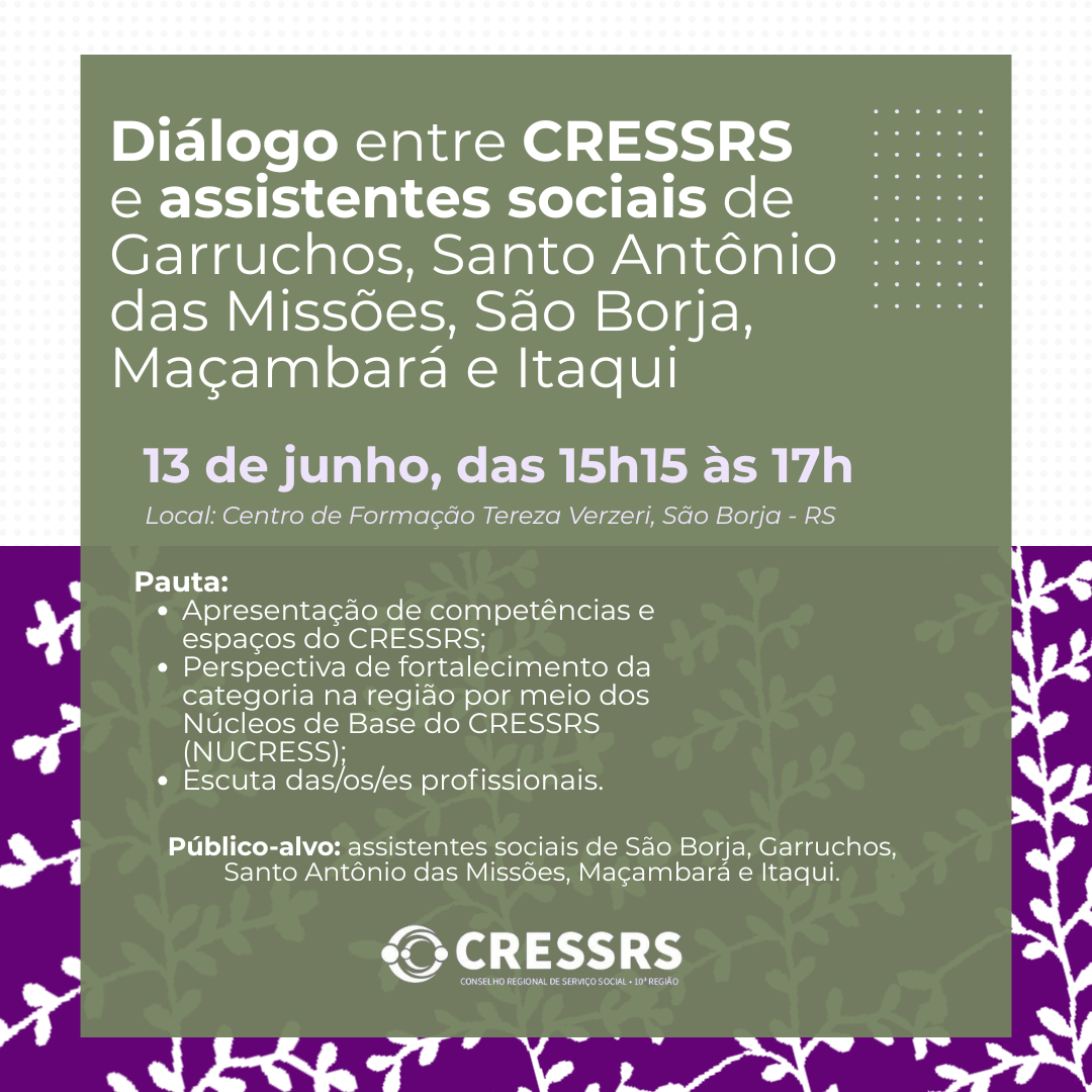 Diálogo entre CRESSRS e assistentes sociais de Garruchos, Santo Antônio das Missões, São Borja, Maçambara e Itaqui. Dia: 13 de junho. Horário: 15h15 às 17h. Pauta: apresentação de competências e espaços do CRESSRS; perspectiva de fortalecimento da categoria na região por meio dos Núcleos de Base do CRESSRS (NUCRESS); escuta das/do/es profissionais. Público-alvo: assistentes sociais de São Borja, Garruchos, Santo Antônio das Missões, Maçambara e Itaqui. Local: Centro de Formação Tereza Verzeri, São Borja/RS.
