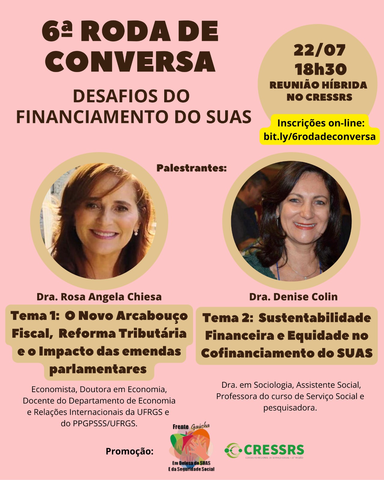 6ª Roda de Conversa "Desafios do Financiamento do SUAS". Palestrantes: Dra. Rosa Angela Chiesa. Economista, Doutora em Economia, Docente do Departamento de Economia e Relações Internacionais da UFRGS e do PPGPSSS-UFRGS. Tema 01: O Novo Arcabouço Fiscal, Reforma Tributária e o Impacto das emendas parlamentares. Dra. Denise Colin. Doutora em Sociologia, Assistente Social, diretora do Departamento de Planejamento e Gestão do M.P. do Paraná, Professora do curso de Serviço Social e pesquisadora do Núcleo de Direitos Humanos da PUCPR. Ex-Secretária Nacional da Assistência Social do MDS. Tema 02: Sustentabilidade Financeira e Equidade no Cofinanciamento do SUAS. Reunião Híbrida, Local: CRESSRS. Inscrições on-line pelo link: bit.ly/6rodadeconversa