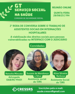 GT Serviço Social na Saúde, Comissão de Seguridade Social. Reunião online, 28/08/25 (quinta-feira), 19 horas. 2ª Roda de Conversa sobre o trabalho de assistentes sociais em internações hospitalares - A viabilização dos direitos sociais para pessoas vulnerabilizadas na INTERFACE COM O JUDICIÁRIO. Convidadas: Natasha Mincato, advogada inscrita na OAB/RS sob n. 99451; Suzane de Mendonça e Silva, assistente social do TJRS; Aline Silveira Barbosa, assistente social do TJRS. Inscrições pelo e-mail: saude.cressrs@gmail.com. 