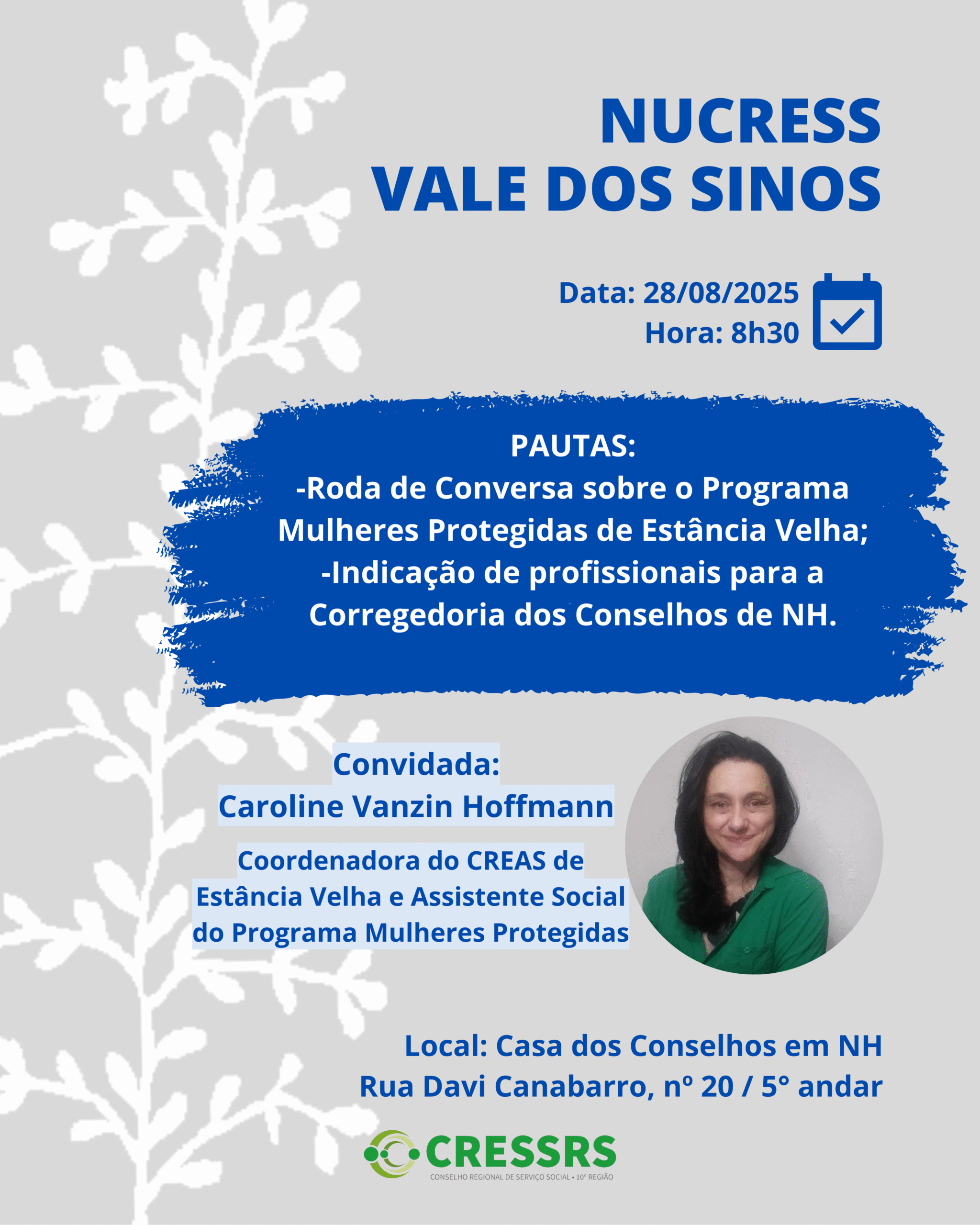 NUCRESS Vale dos Sinos! Dia: 28/08/2025 Horário: 8h30 Pautas: Roda de Conversa sobre o Programa Mulheres Protegidas de Estância Velha; Indicação de profissionais para a Corregedoria dos Conselhos de NH. Convidada: Caroline Vanzin Hoffmann Coordenadora do CREAS de Estância Velha e Assistente Social do Programa Mulheres Protegidas Local: Casa dos Conselhos em NH (Rua David Canabarro, nº 20 / 5º andar).