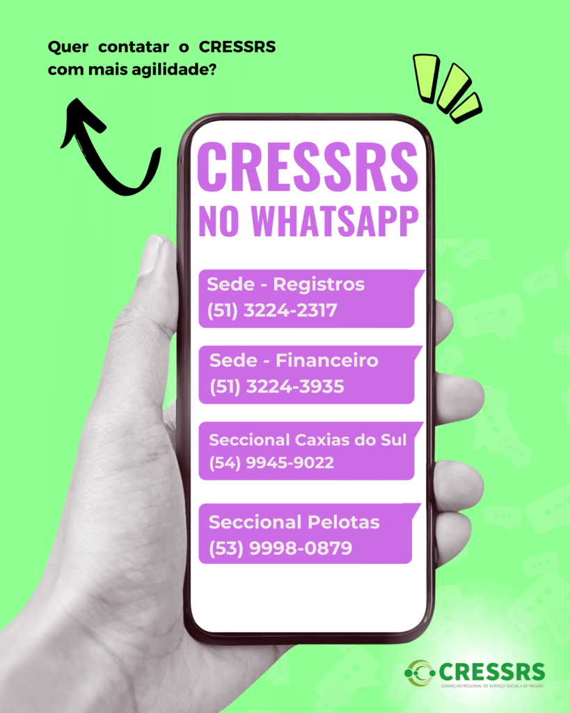 CRESSRS no whatsapp. Sede - Registros
(51) 3224-2317. Sede - Financeiro
(51) 3224-3935. Seccional Caxias do Sul
(54) 9945-9022. Seccional Pelotas
(53) 9998-0879. Quer contatar o CRESSRS com mais agilidade? 