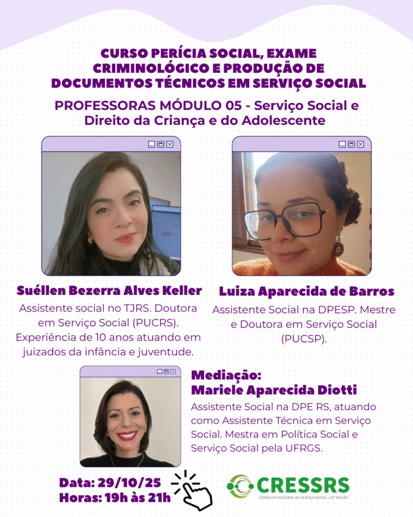 Curso Perícia Social, Exame Criminológico e Produção de Documentos Técnicos. Professoras do Módulo 05 – Serviço Social e
Direito da Criança e do Adolescente, dia 29/10, das 19h às 21h. Suéllen Bezerra Alves Keller: Assistente social no TJRS. Doutora em Serviço Social (PUCRS). Experiência de 10 anos atuando em juizados da infância e juventude. Luiza Aparecida de Barros: Assistente Social na DPESP. Mestre e Doutora em Serviço Social (PUCSP). Mediação: Mariele Aparecida Diotti: Assistente Social na DPE RS, atuando como Assistente Técnica em Serviço Social. Mestra em Política Social e Serviço Social pela UFRGS.

O CRESSRS enviará, na sexta-feira (24/10), o link de acesso a todas as pessoas inscritas para o e-mail cadastrado na inscrição e para o grupo de whatsapp do curso. Se você está inscrita/o e não recebeu o link no e-mail, nos contate por: comunicacao@cressrs.org