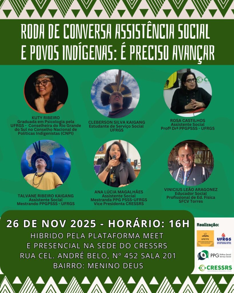 Roda de Conversa assistência social e povos indígenas: é preciso avançar. Kuty Ribeiro, graduada em Psicologia pela UFRGS - Conselheira do Rio Grande do Sul no Conselho Nacional de Políticas Indigenistas (CNPI); Cleberson Silva Kaingang, estudante de Serviço Social (UFRGS); Rosa Castilhos, assistente social prof. dra. PPGPSSS UFRGS; Talvane Ribeiro Kaingang, assistente social Mestrando PPGPSSS UFRGS; Ana Lúcia Magalhães, assistente social Mestranda PPGPSSS UFRGS, vice-presidenta do CRESSRS; Vinicius Leão Aragonez, educador social, profissional de Ed. Física SFCV Torres. 26 de nov 2025, horário 16h, híbrido pela plataforma Meet e presencial na sede do CRESSRS Rua Cel. André Belo, nº 452, sala 201, bairro Menino Deus. Realização GPTPS, UFRGS, PPGPSSS, CRESSRS.