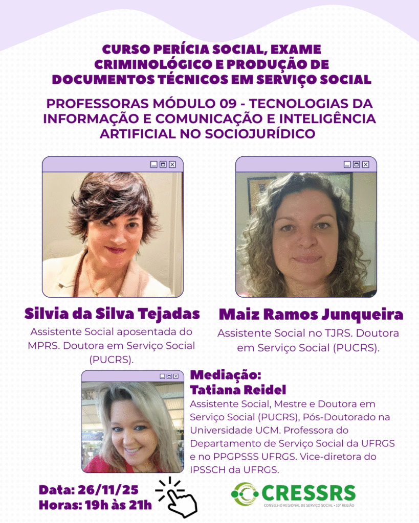 Curso Pericia Social, exame criminológico e produção de documentos técnicos em Serviço Social. Professoras módulo 09 - Tecnologias da informação e comunicação e inteligência artificial no sociojurídico. Silvia da Silva Tejadas: Assistente Social aposentada do MPRS. Doutora em Serviço Social (PUCRS); Maiz Ramos Junqueira: Assistente Social no TJRS. Doutora em Serviço Social (PUCRS). Mediação Tatiana Reidel: Assistente Social, Mestre e Doutora em Serviço Social (PUCRS), Pós-Doutorado na Universidade UCM. Professora do Departamento de Serviço Social da UFRGS e no PPGPSSS UFRGS. Vice-diretora do IPSSCH da UFRGS. Data 26/11/25, horas: 19h às 21h. CRESSRS.