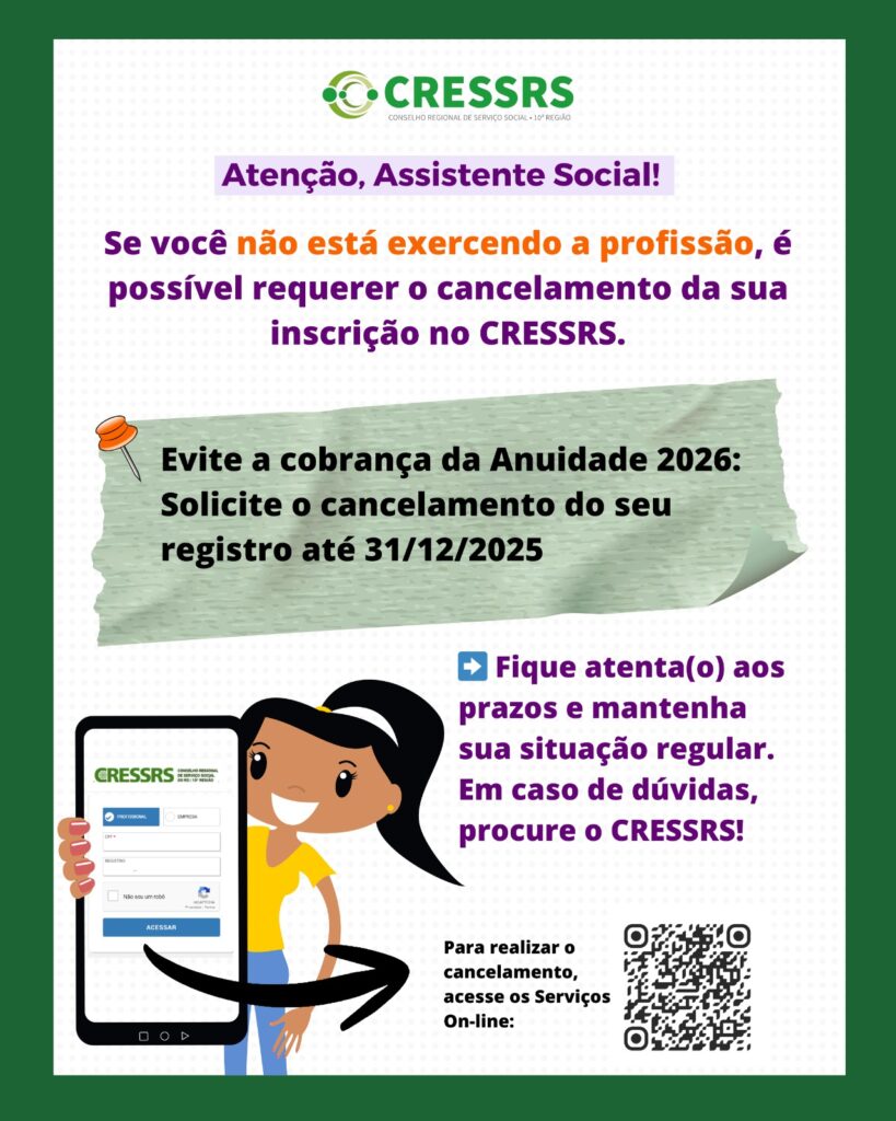 Atenção, assistente social! Se você não está exercendo a profissão, é possível requerer o cancelamento da sua inscrição no CRESSRS. Evite a cobrança da Anuidade 2026: solicite o cancelamento do seu registro até 31/12/2025. Fique atenta(o) aos prazos e mantenha sua situação regular. Em caso de dúvidas, procure o CRESSRS! Ilustração de uma boneca segurando um celular com a página dos Serviços On-line aberta. Ao lado, um QR CODE que acompanha o texto: para realizar o cancelamento, acesse os Serviços On-line. 
