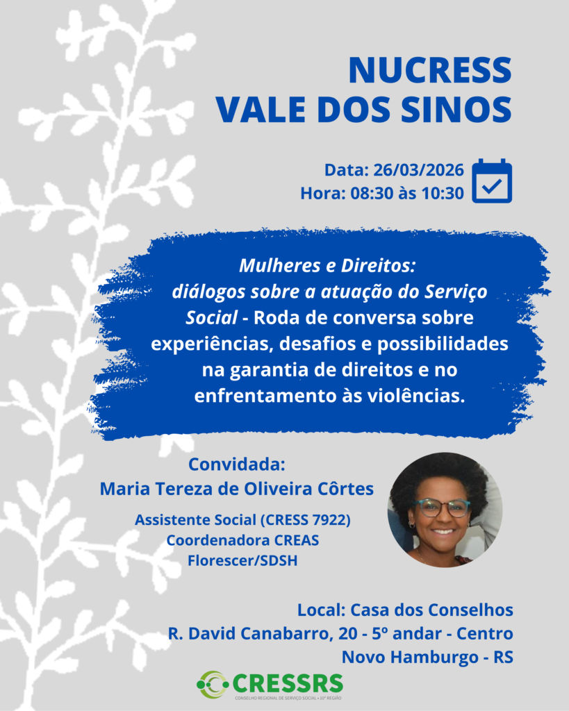 Participe da reunião do NUCRESS Vale dos Sinos! <br />
<br />
Data: 26/03/2026<br />
<br />
Horário: 08:30 às 10:30<br />
<br />
Tema: Mulheres e Direitos: diálogos sobre a atuação do Serviço Social - Roda de conversa sobre experiências, desafios e possibilidades na garantia de direitos e no enfrentamento às violências.<br />
<br />
Convidada: Maria Tereza de Oliveira Côrtes (Assistente Social (CRESS 7922) Coordenadora CREAS Florescer/SDSH)<br />
<br />
Local: Casa dos Conselhos<br />
<br />
R. David Canabarro, 20 - 5º andar - Centro, Novo Hamburgo - RS