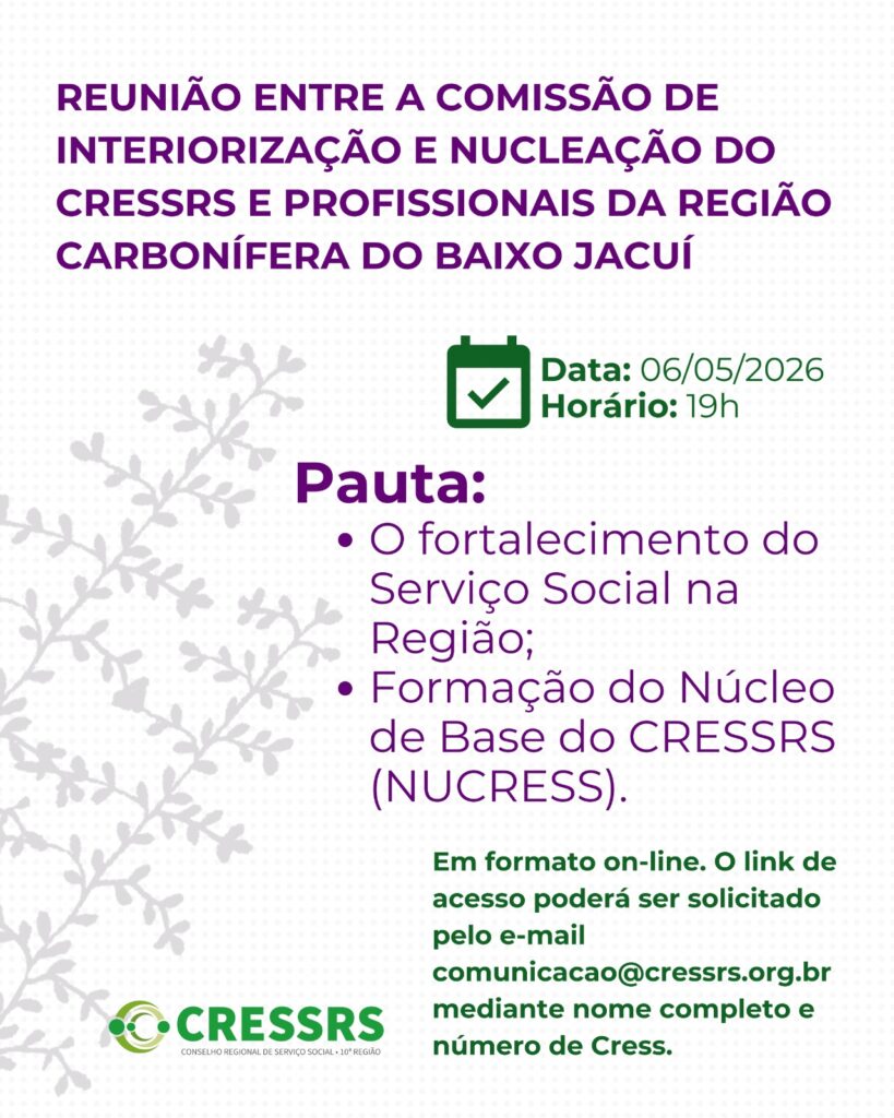Participe da Reunião entre a Comissão de Interiorização e Nucleação do CRESSRS e profissionais da Região Carbonífera do Baixo Jacuí! Data: 06/05/2026 Horário: 19h Pautas: - O fortalecimento do Serviço Social na Região; - Formação do Núcleo de Base do CRESSRS (NUCRESS). Em formato on-line. O link de acesso poderá ser solicitado pelo e-mail comunicacao@cressrs.org.br mediante nome completo e número de Cress. 