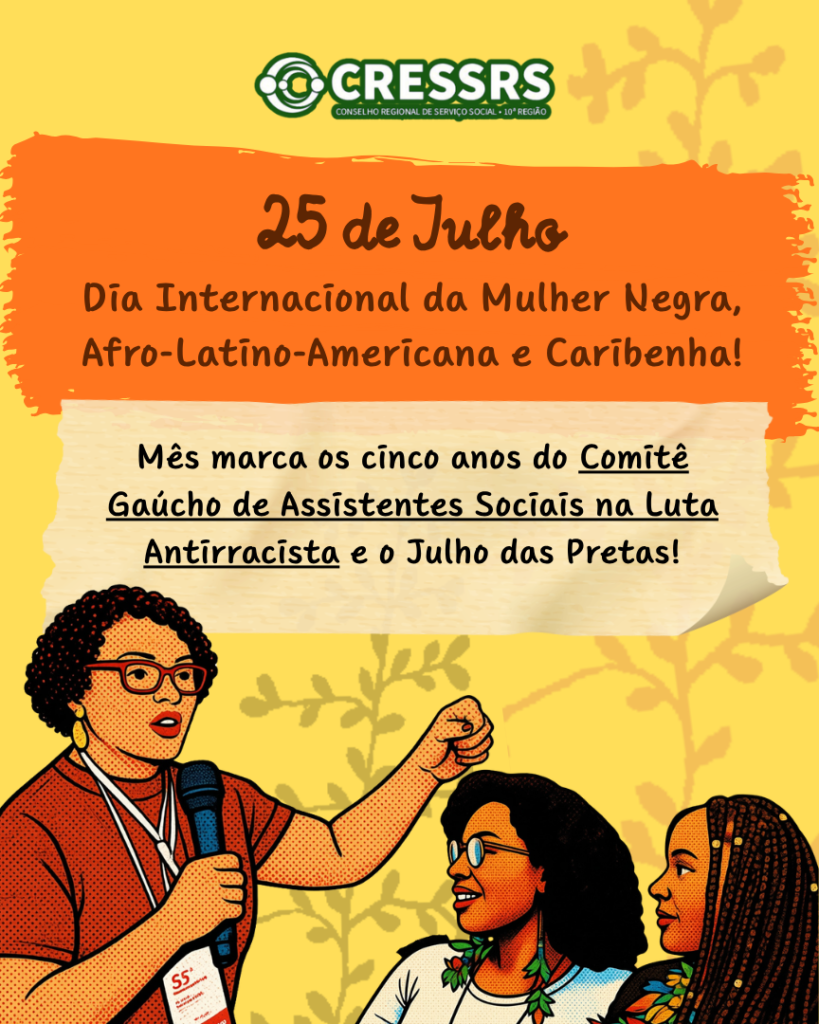 Logo do CRESSRS no topo. Em texto centralizado: 25 de julho Dia Internacional da Mulher Negra, Afro-Latino-Americana e Caribenha! Mês marca os cinco anos do Comitê Gaúcho de Assistentes Sociais na Luta Antirracista e o Julho das Pretas! Ilustração em pop arte de uma mulher, negra, segurando um microfone e com o punho da mão esquerda cerrado e erguido. Ela é observada por outras duas mulheres negras, que usam brincos com penas. Card com fundo amarelo e detalhes em laranja. 
