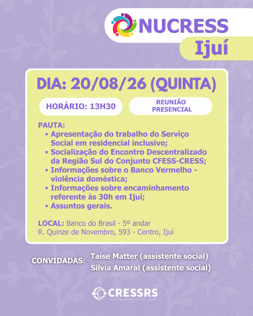 NUCRESS Ijuí! Data: 20/08/26. Horário: 13h30. Pauta: - Apresentação do trabalho do Serviço Social em residencial inclusivo; - Socialização do Encontro Descentralizado da Região Sul do Conjunto CFESS-CRESS; - Informações sobre o Banco Vermelho - violência doméstica; - Informações sobre encaminhamento referente às 30h em Ijuí; - Assuntos gerais. Convidadas: Taíse Matter (assistente social), Silvia Amaral (assistente social). Reunião presencial Endereço: Banco do Brasil - 5º andar R. Quinze de Novembro, 593 - Centro, Ijuí