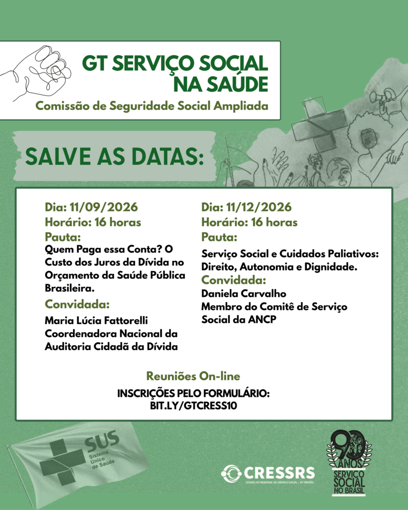 A imagem, em formato vertical, possui fundo verde claro. Na parte superior, dentro de um retângulo branco, aparece uma ilustração em traço fino de uma mão em punho. Ao lado, o título em letras verdes: “GT Serviço Social na Saúde”. Abaixo, lê-se: “Comissão de Seguridade Social Ampliada”. Ao fundo do card aparecem, de forma suave e semitransparente, ilustrações relacionadas à saúde, ao cuidado e à diversidade, incluindo um símbolo e uma bandeira do SUS. Em destaque, está escrito: “Salve as datas:”. Abaixo, dentro de um grande quadro branco, são apresentadas duas atividades. Dia: 11 de setembro de 2026. Horário: 16 horas. Pauta: “Quem Paga essa Conta? O Custo dos Juros da Dívida no Orçamento da Saúde Pública Brasileira.” Convidada: Maria Lúcia Fattorelli, Coordenadora Nacional da Auditoria Cidadã da Dívida. Dia: 11 de dezembro de 2026. Horário: 16 horas. Pauta: “Serviço Social e Cuidados Paliativos: Direito, Autonomia e Dignidade.” Convidada: Daniela Carvalho, membro do Comitê de Serviço Social da ANCP. Na parte inferior do quadro está informado que as reuniões serão on-line e que as inscrições devem ser realizadas pelo link bit.ly/GTCRESS10. Na parte inferior do card está o logotipo do CRESSRS. À direita, uma ilustração comemorativa com a inscrição “90 anos – Serviço Social no Brasil”.