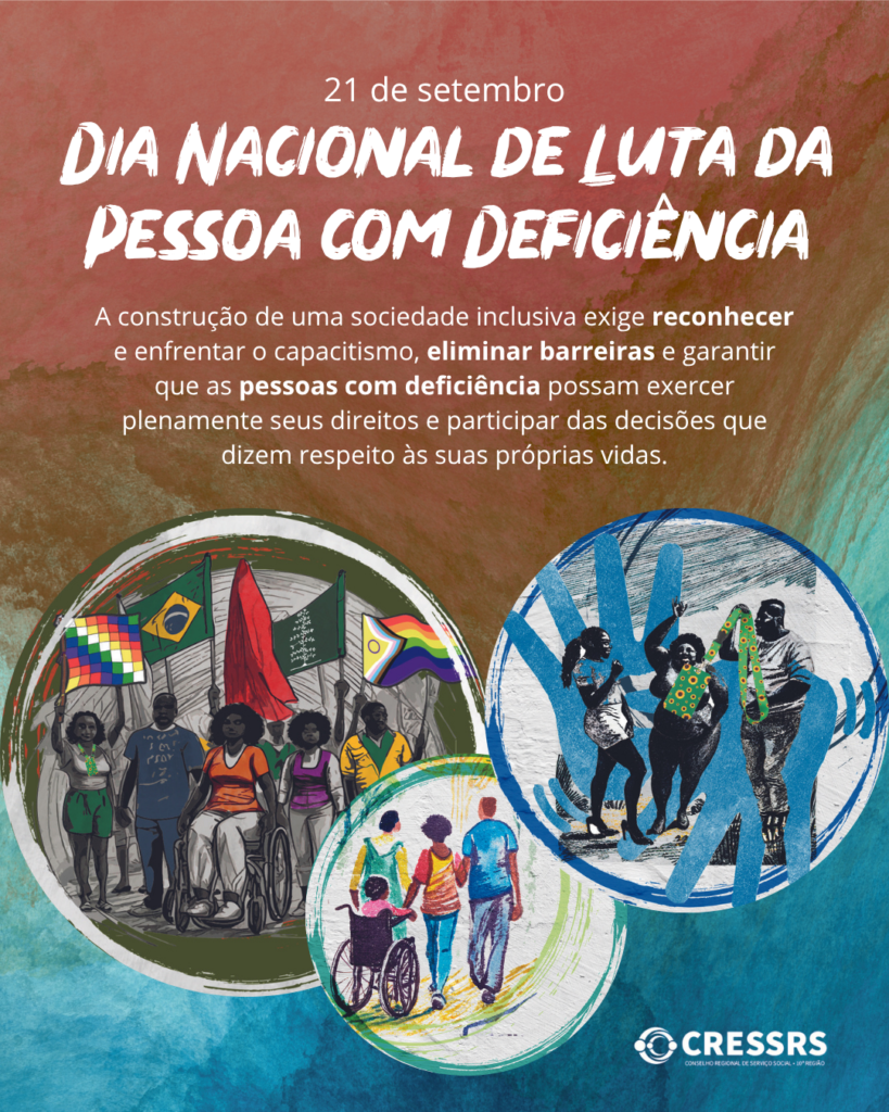 Card do CRESSRS sobre o Dia Nacional de Luta da Pessoa com Deficiência, celebrado em 21 de setembro. Sobre um fundo com textura artística em tons de vermelho, marrom, verde e azul, aparece o título “DIA NACIONAL DE LUTA DA PESSOA COM DEFICIÊNCIA”. Abaixo, o texto destaca a importância de reconhecer e enfrentar o capacitismo, eliminar barreiras e garantir que pessoas com deficiência exerçam plenamente seus direitos e participem das decisões sobre suas próprias vidas. Na parte inferior, três ilustrações circulares mostram pessoas com deficiência e diferentes grupos sociais em situações de participação, manifestação, convivência e inclusão. No canto inferior direito, está o logotipo do CRESSRS – Conselho Regional de Serviço Social – 10ª Região.
