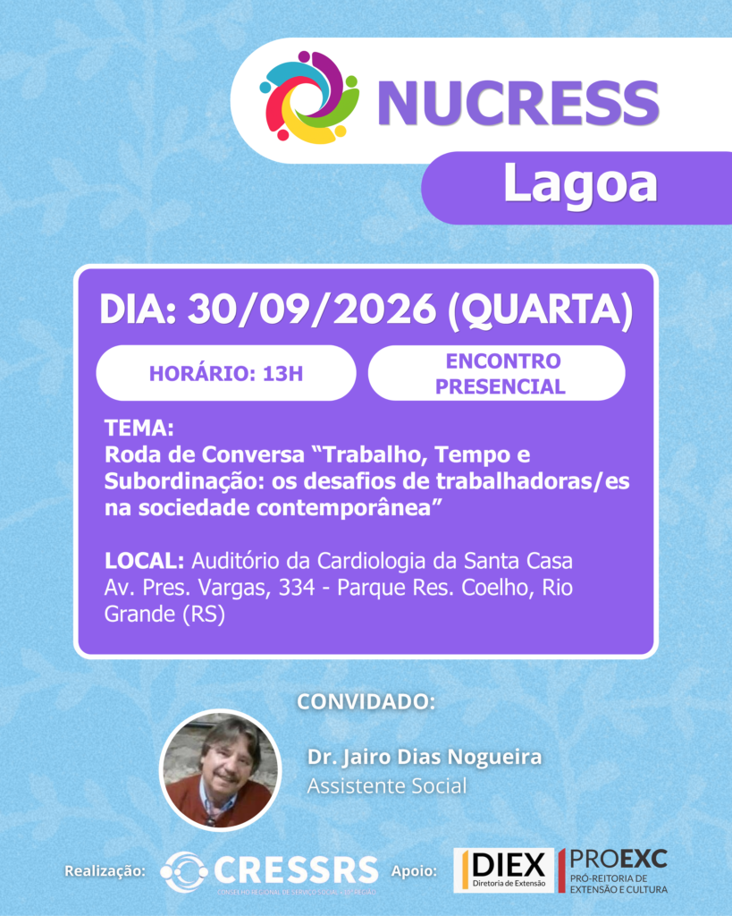 NUCRESS Lagoa!<br />
<br />
Dia: 30/09/2026 (quarta-feira)<br />
<br />
Horário: 13 horas<br />
<br />
Tema:<br />
Roda de Conversa “Trabalho, Tempo e Subordinação: os desafios de trabalhadoras/es na sociedade contemporânea”<br />
<br />
Convidado: Dr. Jairo Dias Nogueira - Assistente Social<br />
<br />
Local: Auditório da Cardiologia da Santa Casa<br />
Endereço: Av. Pres. Vargas, 334 - Parque Res. Coelho, Rio Grande (RS)