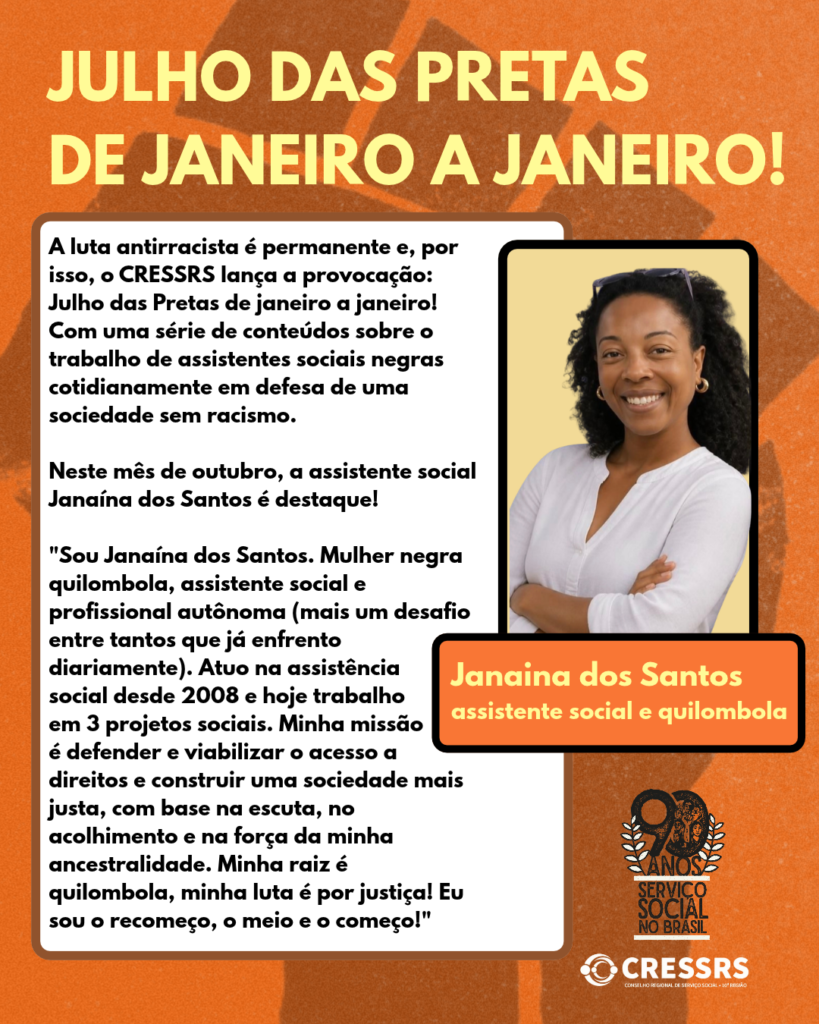 Julho das Pretas de janeiro a janeiro! A luta antirracista é permanente e, por isso, o CRESSRS lança a provocação: Julho das Pretas de janeiro a janeiro! Com uma série de conteúdos sobre o trabalho de assistentes sociais negras cotidianamente em defesa de uma sociedade sem racismo. Neste mês de outubro, a assistente social Janaína dos Santos é destaque! "Sou Janaína dos Santos. Mulher negra quilombola, assistente social e profissional autônoma (mais um desafio entre tantos que já enfrento diariamente). Atuo na assistência social desde 2008 e hoje trabalho em 3 projetos sociais. Minha missão é defender e viabilizar o acesso a direitos e construir uma sociedade mais justa, com base na escuta, no acolhimento e na força da minha ancestralidade. Minha raiz é quilombola, minha luta é por justiça! Eu sou o recomeço, o meio e o começo!" Foto de Janaina Santos, logo do CRESSRS e selo dos 90 anos do Serviço Social no Brasil. 