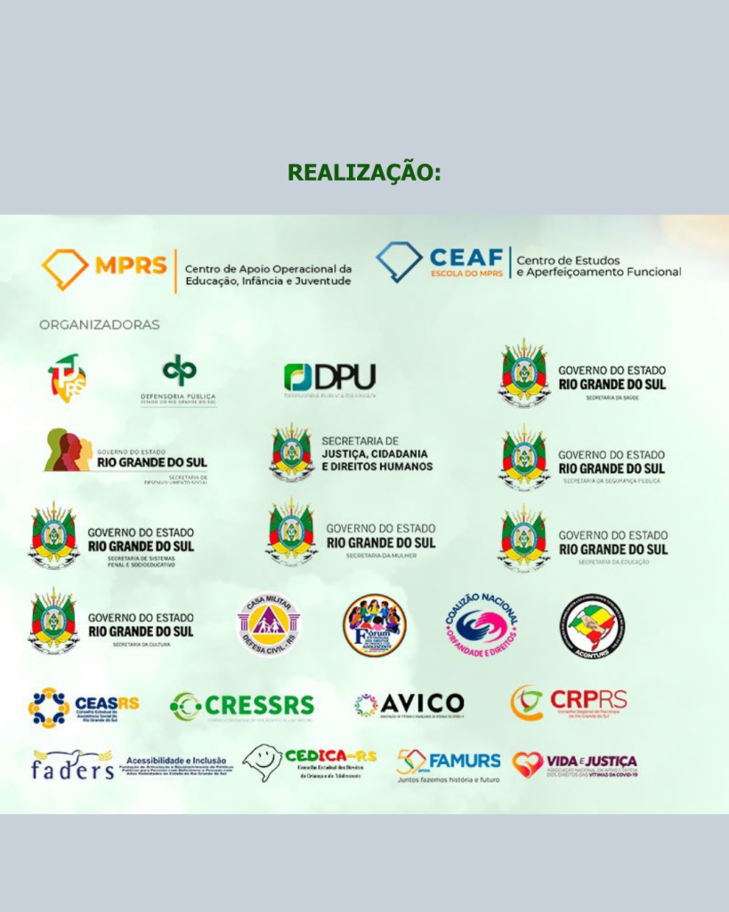 Realização MPRS, CEAF, Defensoria Pública, DPU, Governo do RS, Secretaria de Justiça, Cidadania e Direitos Humanos, Defesa Civil RS, Coalização Nacional Orfandade e Direitos, ACONTURS, CEASRS, CRESSRS, AVICO, CRPRS, FADERS, CEDICARS, FAMURS, Vida e Justiça. 