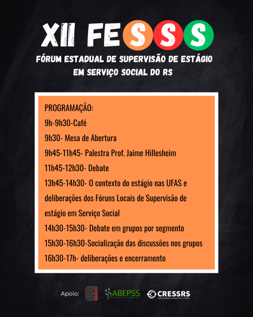 XII FESSS Fórum Estadual de Supervisão de Estágio em Serviço Social do RS. PROGRAMAÇÃO: 9h-9h30-Café, 9h30- Mesa de Abertura, 9h45-11h45- Palestra Prof. Jaime Hillesheim, 11h45-12h30- Debate
13h45-14h30- O contexto do estágio nas UFAS e deliberações dos Fóruns Locais de Supervisão de estágio em Serviço Social, 14h30-15h30- Debate em grupos por segmento, 15h30-16h30-Socialização das discussões nos grupos, 16h30-17h- deliberações e encerramento. Logo de apoio: Enesso, CRESSRS, ABEPSS.