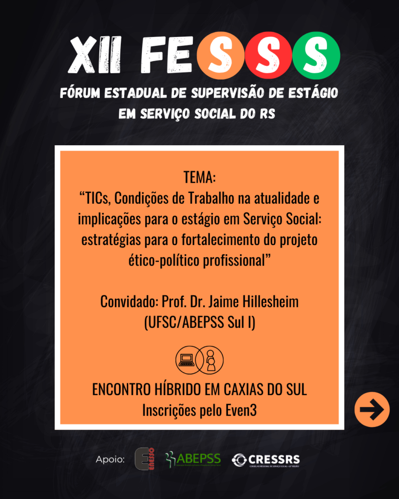 XII FESSS Fórum Estadual de Supervisão de Estágio em Serviço Social do RS. Tema: “TICs, Condições de Trabalho na atualidade e implicações para o estágio em Serviço Social: estratégias para o fortalecimento do projeto ético-político profissional”. Convidado: Prof. Dr. Jaime Hillesheim (UFSC/ABEPSS Sul I). ENCONTRO HÍBRIDO EM CAXIAS DO SUL Inscrições pelo Even3. Logo de apoio: Enesso, CRESSRS, ABEPSS.